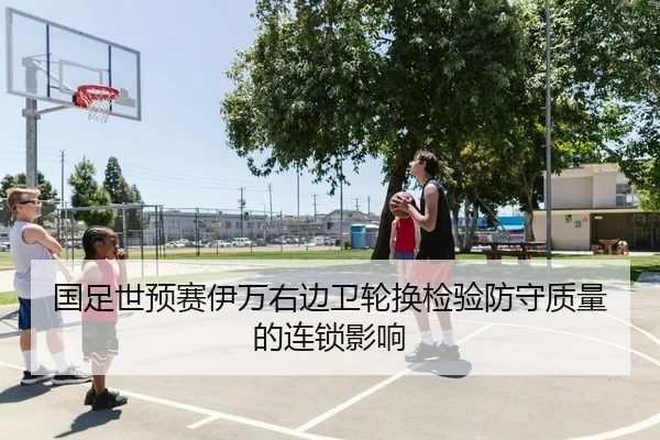 国足世预赛伊万右边卫轮换检验防守质量的连锁影响